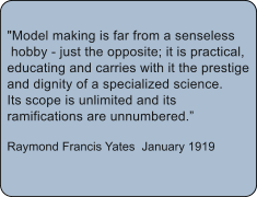 "Model making is far from a senseless  hobby - just the opposite; it is practical,  educating and carries with it the prestige  and dignity of a specialized science.  Its scope is unlimited and its  ramifications are unnumbered.  Raymond Francis Yates January 1919